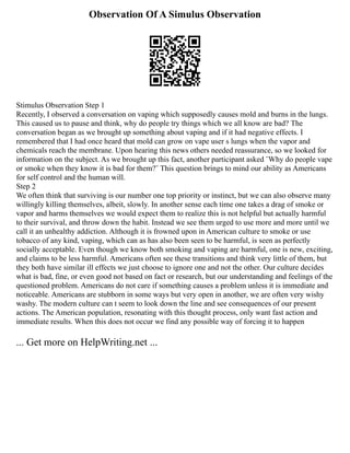 Observation Of A Simulus Observation
Stimulus Observation Step 1
Recently, I observed a conversation on vaping which supposedly causes mold and burns in the lungs.
This caused us to pause and think, why do people try things which we all know are bad? The
conversation began as we brought up something about vaping and if it had negative effects. I
remembered that I had once heard that mold can grow on vape user s lungs when the vapor and
chemicals reach the membrane. Upon hearing this news others needed reassurance, so we looked for
information on the subject. As we brought up this fact, another participant asked ¨Why do people vape
or smoke when they know it is bad for them?¨ This question brings to mind our ability as Americans
for self control and the human will.
Step 2
We often think that surviving is our number one top priority or instinct, but we can also observe many
willingly killing themselves, albeit, slowly. In another sense each time one takes a drag of smoke or
vapor and harms themselves we would expect them to realize this is not helpful but actually harmful
to their survival, and throw down the habit. Instead we see them urged to use more and more until we
call it an unhealthy addiction. Although it is frowned upon in American culture to smoke or use
tobacco of any kind, vaping, which can as has also been seen to be harmful, is seen as perfectly
socially acceptable. Even though we know both smoking and vaping are harmful, one is new, exciting,
and claims to be less harmful. Americans often see these transitions and think very little of them, but
they both have similar ill effects we just choose to ignore one and not the other. Our culture decides
what is bad, fine, or even good not based on fact or research, but our understanding and feelings of the
questioned problem. Americans do not care if something causes a problem unless it is immediate and
noticeable. Americans are stubborn in some ways but very open in another, we are often very wishy
washy. The modern culture can t seem to look down the line and see consequences of our present
actions. The American population, resonating with this thought process, only want fast action and
immediate results. When this does not occur we find any possible way of forcing it to happen
... Get more on HelpWriting.net ...
 