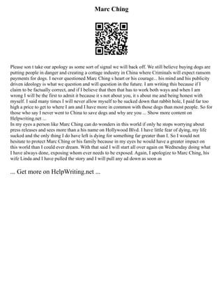 Marc Ching
Please son t take our apology as some sort of signal we will back off. We still believe buying dogs are
putting people in danger and creating a cottage industry in China where Criminals will expect ransom
payments for dogs. I never questioned Marc Ching s heart or his courage... his mind and his publicity
driven ideology is what we question and will question in the future. I am writing this because if I
claim to be factually correct, and if I believe that then that has to work both ways and when I am
wrong I will be the first to admit it because it s not about you, it s about me and being honest with
myself. I said many times I will never allow myself to be sucked down that rabbit hole, I paid far too
high a price to get to where I am and I have more in common with those dogs than most people. So for
those who say I never went to China to save dogs and why are you ... Show more content on
Helpwriting.net ...
In my eyes a person like Marc Ching can do wonders in this world if only he stops worrying about
press releases and sees more than a his name on Hollywood Blvd. I have little fear of dying, my life
sucked and the only thing I do have left is dying for something far greater than I. So I would not
hesitate to protect Marc Ching or his family because in my eyes he would have a greater impact on
this world than I could ever dream. With that said I will start all over again on Wednesday doing what
I have always done, exposing whom ever needs to be exposed. Again, I apologize to Marc Ching, his
wife Linda and I have pulled the story and I will pull any ad down as soon as
... Get more on HelpWriting.net ...
 