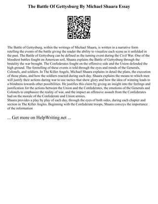 The Battle Of Gettysburg By Michael Shaara Essay
The Battle of Gettysburg, within the writings of Michael Shaara, is written in a narrative form
retelling the events of the battle giving the reader the ability to visualize each scene as it unfolded in
the past. The Battle of Gettysburg can be defined as the turning event during the Civil War. One of the
bloodiest battles fought on American soil, Shaara explains the Battle of Gettysburg through the
brutality the war brought. The Confederates fought on the offensive side and the Union defended the
high ground. The foretelling of these events is told through the eyes and minds of the Generals,
Colonels, and soldiers. In The Killer Angels, Michael Shaara explains in detail the plans, the execution
of those plans, and how the soldiers reacted during each day. Shaara explains the means to which men
will justify their actions during war to use tactics that show glory and how the idea of winning leads to
a blindness towards other possibilities. He justifies this claim by giving an insight into the feelings and
justification for the actions between the Union and the Confederates, the emotions of the Generals and
Colonels to emphasize the reality of war, and the impact an offensive assault from the Confederates
had on the morale of the Confederate and Union armies.
Shaara provides a play by play of each day, through the eyes of both sides, during each chapter and
section in The Killer Angles. Beginning with the Confederate troops, Shaara conveys the importance
of the information
... Get more on HelpWriting.net ...
 