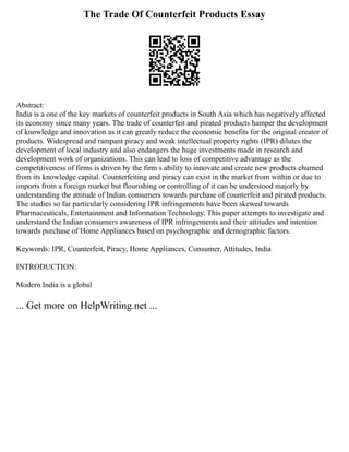 The Trade Of Counterfeit Products Essay
Abstract:
India is a one of the key markets of counterfeit products in South Asia which has negatively affected
its economy since many years. The trade of counterfeit and pirated products hamper the development
of knowledge and innovation as it can greatly reduce the economic benefits for the original creator of
products. Widespread and rampant piracy and weak intellectual property rights (IPR) dilutes the
development of local industry and also endangers the huge investments made in research and
development work of organizations. This can lead to loss of competitive advantage as the
competitiveness of firms is driven by the firm s ability to innovate and create new products churned
from its knowledge capital. Counterfeiting and piracy can exist in the market from within or due to
imports from a foreign market but flourishing or controlling of it can be understood majorly by
understanding the attitude of Indian consumers towards purchase of counterfeit and pirated products.
The studies so far particularly considering IPR infringements have been skewed towards
Pharmaceuticals, Entertainment and Information Technology. This paper attempts to investigate and
understand the Indian consumers awareness of IPR infringements and their attitudes and intention
towards purchase of Home Appliances based on psychographic and demographic factors.
Keywords: IPR, Counterfeit, Piracy, Home Appliances, Consumer, Attitudes, India
INTRODUCTION:
Modern India is a global
... Get more on HelpWriting.net ...
 