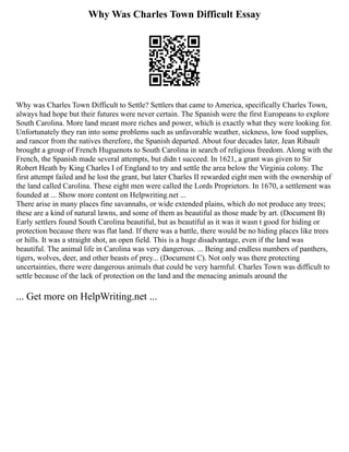 Why Was Charles Town Difficult Essay
Why was Charles Town Difficult to Settle? Settlers that came to America, specifically Charles Town,
always had hope but their futures were never certain. The Spanish were the first Europeans to explore
South Carolina. More land meant more riches and power, which is exactly what they were looking for.
Unfortunately they ran into some problems such as unfavorable weather, sickness, low food supplies,
and rancor from the natives therefore, the Spanish departed. About four decades later, Jean Ribault
brought a group of French Huguenots to South Carolina in search of religious freedom. Along with the
French, the Spanish made several attempts, but didn t succeed. In 1621, a grant was given to Sir
Robert Heath by King Charles I of England to try and settle the area below the Virginia colony. The
first attempt failed and he lost the grant, but later Charles II rewarded eight men with the ownership of
the land called Carolina. These eight men were called the Lords Proprietors. In 1670, a settlement was
founded at ... Show more content on Helpwriting.net ...
There arise in many places fine savannahs, or wide extended plains, which do not produce any trees;
these are a kind of natural lawns, and some of them as beautiful as those made by art. (Document B)
Early settlers found South Carolina beautiful, but as beautiful as it was it wasn t good for hiding or
protection because there was flat land. If there was a battle, there would be no hiding places like trees
or hills. It was a straight shot, an open field. This is a huge disadvantage, even if the land was
beautiful. The animal life in Carolina was very dangerous. ... Being and endless numbers of panthers,
tigers, wolves, deer, and other beasts of prey... (Document C). Not only was there protecting
uncertainties, there were dangerous animals that could be very harmful. Charles Town was difficult to
settle because of the lack of protection on the land and the menacing animals around the
... Get more on HelpWriting.net ...
 