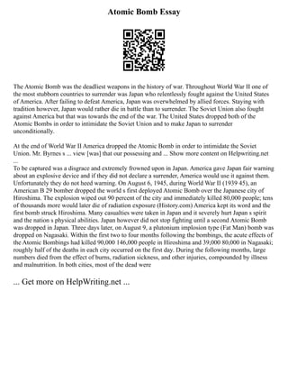 Atomic Bomb Essay
The Atomic Bomb was the deadliest weapons in the history of war. Throughout World War II one of
the most stubborn countries to surrender was Japan who relentlessly fought against the United States
of America. After failing to defeat America, Japan was overwhelmed by allied forces. Staying with
tradition however, Japan would rather die in battle than to surrender. The Soviet Union also fought
against America but that was towards the end of the war. The United States dropped both of the
Atomic Bombs in order to intimidate the Soviet Union and to make Japan to surrender
unconditionally.
At the end of World War II America dropped the Atomic Bomb in order to intimidate the Soviet
Union. Mr. Byrnes s ... view [was] that our possessing and ... Show more content on Helpwriting.net
...
To be captured was a disgrace and extremely frowned upon in Japan. America gave Japan fair warning
about an explosive device and if they did not declare a surrender, America would use it against them.
Unfortunately they do not heed warning. On August 6, 1945, during World War II (1939 45), an
American B 29 bomber dropped the world s first deployed Atomic Bomb over the Japanese city of
Hiroshima. The explosion wiped out 90 percent of the city and immediately killed 80,000 people; tens
of thousands more would later die of radiation exposure (History.com) America kept its word and the
first bomb struck Hiroshima. Many casualties were taken in Japan and it severely hurt Japan s spirit
and the nation s physical abilities. Japan however did not stop fighting until a second Atomic Bomb
was dropped in Japan. Three days later, on August 9, a plutonium implosion type (Fat Man) bomb was
dropped on Nagasaki. Within the first two to four months following the bombings, the acute effects of
the Atomic Bombings had killed 90,000 146,000 people in Hiroshima and 39,000 80,000 in Nagasaki;
roughly half of the deaths in each city occurred on the first day. During the following months, large
numbers died from the effect of burns, radiation sickness, and other injuries, compounded by illness
and malnutrition. In both cities, most of the dead were
... Get more on HelpWriting.net ...
 