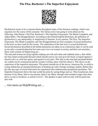 The Flea, Rochester s The Imperfect Enjoyment
Dysfunction seems to be a common theme throughout many of the literature readings, which were
required over the course of this semester. The literary texts I am going to write about are the
following: John Donne s The Flea, Rochester s The Imperfect Enjoyment, The Maids Complaint, and
Aphra Behn s The Disappointment. According to the Oxford English Dictionary, the definition of
dysfunction is, any abnormality or impairment of function. In my opinion, The Flea, The Imperfect
Enjoyment, The Maids Complaint, and The Disappointment are four examples of sexual dysfunction
in the texts we have read for this course. The exploration of the four texts is sexual dysfunction.
Sexual dysfunction described in the ballad and poems are taken on as a humorous topic or can be read
as not only a sexual dysfunction but some men views on women in society and their own anxieties ...
Show more content on Helpwriting.net ...
The man and woman are lying together making out with each other and suddenly there s, But whilst
her busy hand would guide that part which should convey my soul up to her heart, in liquid raptures I
dissolve all o er, melt into sperm, and spend at every pore. This tells us the man had ejaculated before
sex could even be commenced and the woman, Corinna, jokes with him about it. This shows us the
experience of the imperfect enjoyment. This poem reminds me of the movie, American Pie, in which a
young student has an unexpected pleasure of hooking up with a foreign exchange student. Before they
get into any type of sexual intercourse he experiences this embarrassing unexpected ejaculation. The
Imperfect Enjoyment shows the man scolds his penis by saying things such as: Thou treacherous, base
deserter of my flame, false to my passion, fatal to my flame, through what mistaken magic does thou
prove so true to lewdness, so untrue to love? . The speaker is upset with not only with his penis but
also with
... Get more on HelpWriting.net ...
 