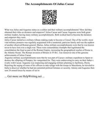 The Accomplishments Of Julius Caesar
What was Julius and Augustus status as a soldier and their military accomplishments? How did they
obtained their titles as dictators and emperors? Julius Caesar and Caesar Augustus were both great
military leaders, having many military accomplishments. Both worked hard to become the dictators
and emperors they were.
Julius Caesar started as a military tribune making ready to become a Consul. One of the world s most
vital military pioneers was regularly acquainted with a senatorial, patrician family and was the nephew
of another observed Roman general, Marius. Julius military accomplishments were that he was known
never to have lost ever a single war. These were extraordinary triumphs that legitimated the
consolidation the Gaul as part of the Roman Empire, increasing the geographical reaches of Rome to
the Atlantic Ocean. The Roman invasion of Britain in 55 B.C. was moreover one of the genuine
achievements of Julius Caesar
Augustus military accomplishments were that he was part of Caesar s military expedition to Spain to
destroy the offspring of Pompey, his vanquished foe. They were endeavoring to carry on their father s
rivalry with Caesar. Augustus was inspecting and engaging military planning in Apollonia, Illyria.
Rejecting the urging of some of his officers to take refuge with the troops in Macedonia, he traveled to
Italia to discover whether he had any potential political fortunes or security. Antony and Augustus then
sent 28 armed forces by means of sea to
... Get more on HelpWriting.net ...
 