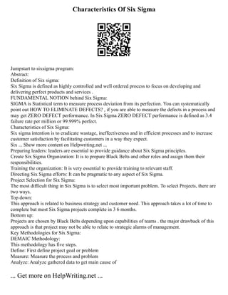 Characteristics Of Six Sigma
Jumpstart to sixsigma program:
Abstract:
Definition of Six sigma:
Six Sigma is defined as highly controlled and well ordered process to focus on developing and
delivering perfect products and services .
FUNDAMENTAL NOTION behind Six Sigma:
SIGMA is Statistical term to measure process deviation from its perfection. You can systematically
point out HOW TO ELIMINATE DEFECTS? , if you are able to measure the defects in a process and
may get ZERO DEFECT performance. In Six Sigma ZERO DEFECT performance is defined as 3.4
failure rate per million or 99.999% perfect.
Characteristics of Six Sigma:
Six sigma intention is to eradicate wastage, ineffectiveness and in efficient processes and to increase
customer satisfaction by facilitating customers in a way they expect.
Six ... Show more content on Helpwriting.net ...
Preparing leaders: leaders are essential to provide guidance about Six Sigma principles.
Create Six Sigma Organization: It is to prepare Black Belts and other roles and assign them their
responsibilities.
Training the organization: It is very essential to provide training to relevant staff.
Directing Six Sigma efforts: It can be pragmatic to any aspect of Six Sigma.
Project Selection for Six Sigma:
The most difficult thing in Six Sigma is to select most important problem. To select Projects, there are
two ways.
Top down:
This approach is related to business strategy and customer need. This approach takes a lot of time to
complete but most Six Sigma projects complete in 3 6 months.
Bottom up:
Projects are chosen by Black Belts depending upon capabilities of teams . the major drawback of this
approach is that project may not be able to relate to strategic alarms of management.
Key Methodologies for Six Sigma:
DEMAIC Methodology:
This methodology has five steps.
Define: First define project goal or problem
Measure: Measure the process and problem
Analyze: Analyze gathered data to get main cause of
... Get more on HelpWriting.net ...
 
