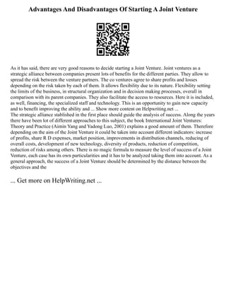 Advantages And Disadvantages Of Starting A Joint Venture
As it has said, there are very good reasons to decide starting a Joint Venture. Joint ventures as a
strategic alliance between companies present lots of benefits for the different parties. They allow to
spread the risk between the venture partners. The co ventures agree to share profits and losses
depending on the risk taken by each of them. It allows flexibility due to its nature. Flexibility setting
the limits of the business, in structural organization and in decision making processes, overall in
comparison with its parent companies. They also facilitate the access to resources. Here it is included,
as well, financing, the specialized staff and technology. This is an opportunity to gain new capacity
and to benefit improving the ability and ... Show more content on Helpwriting.net ...
The strategic alliance stablished in the first place should guide the analysis of success. Along the years
there have been lot of different approaches to this subject, the book International Joint Ventures:
Theory and Practice (Aimin Yang and Yadong Luo, 2001) explains a good amount of them. Therefore
depending on the aim of the Joint Venture it could be taken into account different indicators: increase
of profits, share R D expenses, market position, improvements in distribution channels, reducing of
overall costs, development of new technology, diversity of products, reduction of competition,
reduction of risks among others. There is no magic formula to measure the level of success of a Joint
Venture, each case has its own particularities and it has to be analyzed taking them into account. As a
general approach, the success of a Joint Venture should be determined by the distance between the
objectives and the
... Get more on HelpWriting.net ...
 