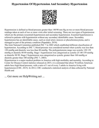 Hypertension Of Hypertension And Secondary Hypertension
Hypertension is defined as blood pressure greater than 140/90 mm Hg on two or more blood pressure
readings taken at each of two or more visits after initial screening. There are two types of hypertension
which are the primary (essential) hypertension and secondary hypertension. Essential hypertension is
referred to patients with hypertension without any secondary identifiable cause. Secondary
hypertension has an identifiable cause, such as renal artery stenosis or pheochromocytoma, and is
managed as part of the primary condition (Papadakis, 2014).
The Joint National Committee published JNC 7 in 2003 which established different classification of
hypertension. According to JNC 7, blood pressure was considered normal when systolic was less than
120 mmHg and diastolic was less than 80 mmHg. The prehypertension range was systolic 120 139
mmHg or diastolic 80 89 mmHg. Stage 1 hypertension was categorized as systolic of 140 159 mmHg
or diastolic 90 99. Stage 2 hypertension was categorized as systolic greater than 160 mmHg or
diastolic greater than 100 mmHg (JNC 7, 2003).
Hypertension is a major medical problem in America with high morbidity and mortality. According to
Center for Disease Control statistics released on 2015, it is estimated that about 70 million American
adults have high blood pressure, with a ratio of 1 out of every 3 adults in America living with
hypertension (CDC, 2015). In 2012, CDC conducted a statistical analysis of data collected by National
Health and
... Get more on HelpWriting.net ...
 