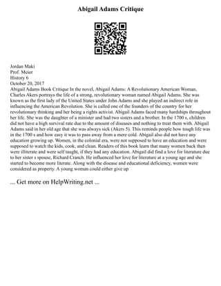 Abigail Adams Critique
Jordan Maki
Prof. Meier
History 6
October 20, 2017
Abigail Adams Book Critique In the novel, Abigail Adams: A Revolutionary American Woman,
Charles Akers portrays the life of a strong, revolutionary woman named Abigail Adams. She was
known as the first lady of the United States under John Adams and she played an indirect role in
influencing the American Revolution. She is called one of the founders of the country for her
revolutionary thinking and her being a rights activist. Abigail Adams faced many hardships throughout
her life. She was the daughter of a minister and had two sisters and a brother. In the 1700 s, children
did not have a high survival rate due to the amount of diseases and nothing to treat them with. Abigail
Adams said in her old age that she was always sick (Akers 5). This reminds people how tough life was
in the 1700 s and how easy it was to pass away from a mere cold. Abigail also did not have any
education growing up. Women, in the colonial era, were not supposed to have an education and were
supposed to watch the kids, cook, and clean. Readers of this book learn that many women back then
were illiterate and were self taught, if they had any education. Abigail did find a love for literature due
to her sister s spouse, Richard Cranch. He influenced her love for literature at a young age and she
started to become more literate. Along with the disease and educational deficiency, women were
considered as property. A young woman could either give up
... Get more on HelpWriting.net ...
 