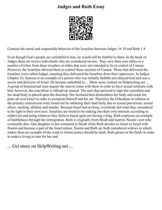Judges and Ruth Essay
Contrast the moral and responsible behavior of the Israelites between Judges 16 19 and Ruth 1 4
Even though God s people are unfaithful to him, he would still be faithful to them. In the book of
Judges there are twelve individuals who are considered saviors. They save their own tribes or a
number of tribes from these invaders or tribes that were not intended to be in control of Canaan.
However, the Israelites allowed them to control those sections of Canaan. Those that delivered the
Israelites were called Judges, meaning they delivered the Israelites from their oppressors. In Judges
Chapter 16, Samson is an example of a person who was initially faithful and obeyed God and was a
savior and deliverer of Israel. He became unfaithful to ... Show more content on Helpwriting.net ...
A group of homosexual men require the man to come with them in order to have sexual relations with
him; however, the concubine is offered up instead. The men then proceed to rape the concubine and
her dead body is placed upon the doorstep. Her husband then dismembers her body and sends her
parts all over Israel in order to exonerate himself and his sin. Therefore the Gibeahans in relation to
the primary commission were found not be subduing their land fairly due to sexual perversion, sexual
ethics, stealing, idolatry and murder. Because Israel had no king, everybody did what they considered
to be right in their own eyes. Israelites are found to be sinking into their own interests according to
relativism and doing whatever they believe based upon not having a king. Ruth expresses an example
of faithfulness through her immigration. Ruth is originally from Moab and marries Noami s son who
eventually dies. One daughter in law remained in Moab while Ruth decides to return to Israel with
Naomi and become a part of the Israel nation. Naomi and Ruth are both considered widows in which
makes them an example of the weak to whom justice should be dealt. Ruth gleans in the fields in order
to make a living to care for her and
... Get more on HelpWriting.net ...
 