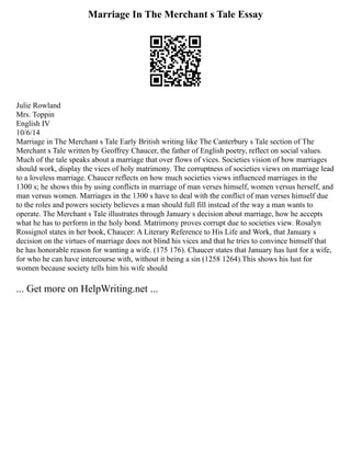 Marriage In The Merchant s Tale Essay
Julie Rowland
Mrs. Toppin
English IV
10/6/14
Marriage in The Merchant s Tale Early British writing like The Canterbury s Tale section of The
Merchant s Tale written by Geoffrey Chaucer, the father of English poetry, reflect on social values.
Much of the tale speaks about a marriage that over flows of vices. Societies vision of how marriages
should work, display the vices of holy matrimony. The corruptness of societies views on marriage lead
to a loveless marriage. Chaucer reflects on how much societies views influenced marriages in the
1300 s; he shows this by using conflicts in marriage of man verses himself, women versus herself, and
man versus women. Marriages in the 1300 s have to deal with the conflict of man verses himself due
to the roles and powers society believes a man should full fill instead of the way a man wants to
operate. The Merchant s Tale illustrates through January s decision about marriage, how he accepts
what he has to perform in the holy bond. Matrimony proves corrupt due to societies view. Rosalyn
Rossignol states in her book, Chaucer: A Literary Reference to His Life and Work, that January s
decision on the virtues of marriage does not blind his vices and that he tries to convince himself that
he has honorable reason for wanting a wife. (175 176). Chaucer states that January has lust for a wife,
for who he can have intercourse with, without it being a sin (1258 1264).This shows his lust for
women because society tells him his wife should
... Get more on HelpWriting.net ...
 