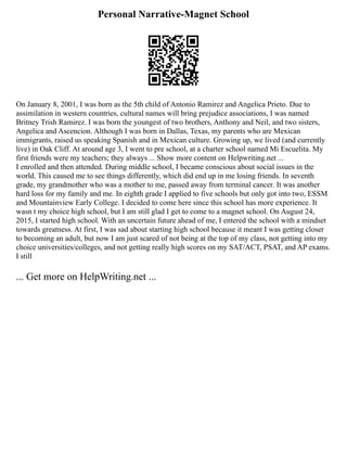 Personal Narrative-Magnet School
On January 8, 2001, I was born as the 5th child of Antonio Ramirez and Angelica Prieto. Due to
assimilation in western countries, cultural names will bring prejudice associations, I was named
Britney Trish Ramirez. I was born the youngest of two brothers, Anthony and Neil, and two sisters,
Angelica and Ascencion. Although I was born in Dallas, Texas, my parents who are Mexican
immigrants, raised us speaking Spanish and in Mexican culture. Growing up, we lived (and currently
live) in Oak Cliff. At around age 3, I went to pre school, at a charter school named Mi Escuelita. My
first friends were my teachers; they always ... Show more content on Helpwriting.net ...
I enrolled and then attended. During middle school, I became conscious about social issues in the
world. This caused me to see things differently, which did end up in me losing friends. In seventh
grade, my grandmother who was a mother to me, passed away from terminal cancer. It was another
hard loss for my family and me. In eighth grade I applied to five schools but only got into two, ESSM
and Mountainview Early College. I decided to come here since this school has more experience. It
wasn t my choice high school, but I am still glad I get to come to a magnet school. On August 24,
2015, I started high school. With an uncertain future ahead of me, I entered the school with a mindset
towards greatness. At first, I was sad about starting high school because it meant I was getting closer
to becoming an adult, but now I am just scared of not being at the top of my class, not getting into my
choice universities/colleges, and not getting really high scores on my SAT/ACT, PSAT, and AP exams.
I still
... Get more on HelpWriting.net ...
 