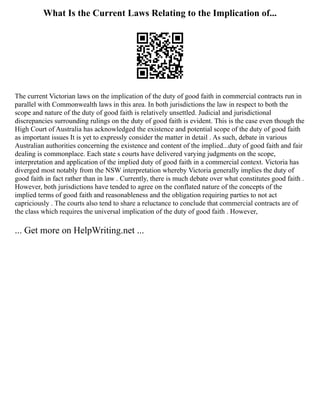 What Is the Current Laws Relating to the Implication of...
The current Victorian laws on the implication of the duty of good faith in commercial contracts run in
parallel with Commonwealth laws in this area. In both jurisdictions the law in respect to both the
scope and nature of the duty of good faith is relatively unsettled. Judicial and jurisdictional
discrepancies surrounding rulings on the duty of good faith is evident. This is the case even though the
High Court of Australia has acknowledged the existence and potential scope of the duty of good faith
as important issues It is yet to expressly consider the matter in detail . As such, debate in various
Australian authorities concerning the existence and content of the implied...duty of good faith and fair
dealing is commonplace. Each state s courts have delivered varying judgments on the scope,
interpretation and application of the implied duty of good faith in a commercial context. Victoria has
diverged most notably from the NSW interpretation whereby Victoria generally implies the duty of
good faith in fact rather than in law . Currently, there is much debate over what constitutes good faith .
However, both jurisdictions have tended to agree on the conflated nature of the concepts of the
implied terms of good faith and reasonableness and the obligation requiring parties to not act
capriciously . The courts also tend to share a reluctance to conclude that commercial contracts are of
the class which requires the universal implication of the duty of good faith . However,
... Get more on HelpWriting.net ...
 