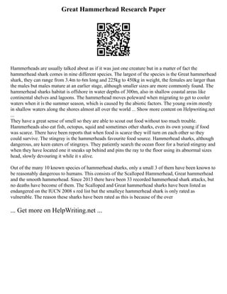 Great Hammerhead Research Paper
Hammerheads are usually talked about as if it was just one creature but in a matter of fact the
hammerhead shark comes in nine different species. The largest of the species is the Great hammerhead
shark, they can range from 3.4m to 6m long and 225kg to 450kg in weight, the females are larger than
the males but males mature at an earlier stage, although smaller sizes are more commonly found. The
hammerhead sharks habitat is offshore in water depths of 300m, also in shallow coastal areas like
continental shelves and lagoons. The hammerhead moves poleward when migrating to get to cooler
waters when it is the summer season, which is caused by the abiotic factors. The young swim mostly
in shallow waters along the shores almost all over the world ... Show more content on Helpwriting.net
...
They have a great sense of smell so they are able to scout out food without too much trouble.
Hammerheads also eat fish, octopus, squid and sometimes other sharks, even its own young if food
was scarce. There have been reports that when food is scarce they will turn on each other so they
could survive. The stingray is the hammerheads favourite food source. Hammerhead sharks, although
dangerous, are keen eaters of stingrays. They patiently search the ocean floor for a buried stingray and
when they have located one it sneaks up behind and pins the ray to the floor using its abnormal sizes
head, slowly devouring it while it s alive.
Out of the many 10 known species of hammerhead sharks, only a small 3 of them have been known to
be reasonably dangerous to humans. This consists of the Scalloped Hammerhead, Great hammerhead
and the smooth hammerhead. Since 2013 there have been 33 recorded hammerhead shark attacks, but
no deaths have become of them. The Scalloped and Great hammerhead sharks have been listed as
endangered on the IUCN 2008 s red list but the smalleye hammerhead shark is only rated as
vulnerable. The reason these sharks have been rated as this is because of the over
... Get more on HelpWriting.net ...
 