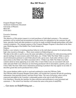 Bsa 385 Week 3
Frequent Shopper Program
Technical Architecture Document
University of Phoenix
BSA/385
07/01/2013
Executive Summary
Overview:
The objective of this project request is to track purchases of individual customer s. The customer
purchases will be tracked and accumulated as loyalty points for redemption by the customer for gift
items, specialty foods and other products or services as made available through partnerships with other
external companies. The strategic purpose of the Frequent Shopper Program is described on the Sales
amp; Marketing page of the Kudler Fine Foods Intranet site.
Purpose:
Kudlers s new initiative is tracking purchase behavior at the individual customer level and providing
high value incentives through a ... Show more content on Helpwriting.net ...
The data in this table is used to access the name and address of customers for order processing and for
special mailings for anniversaries and/or birth dates, etc. 2 Order Table The Order Table is used to
record information pertinent to each Order placed with a given store. Each order will have one or
more entries in the Order Line Table associated with it. 3 Order Line Table The Order Line table
contains detail on items appearing on an order. One or more Order Lines are associated with each
order and each Order Line references an item being purchased with its description, quantity, price, etc.
4 Item Table The Item Table stores information pertaining to products that may appear on an order. It
describes goods that can be purchased from a Store.
The current database tables can be re used and combined to create the FSPoints Table
The FSPoints table (Frequent Shopper Points table), will include the Customer ID and all correlating
information, Item purchase history, and Item Points Value. The sum of all points values will be
expressed and added to the Customer s redeemable points at the end of each FSP period.
User Interfaces: Describe the interface for data collection and notification to store personnel and
customers. 1. The initial User Interface will remain the same at the point of sale(POS).
... Get more on HelpWriting.net ...
 