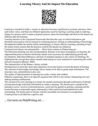 Learning Theory And Its Impact On Education
Learning is essential in today s society as education becomes significant as economy advances. How
each learns varies, and there are different approaches used for learning. Learning leads to enduring
change in a person, and it is quite a dynamic process where the knowledge and skills to the learner are
different after the learning.
Learning theories as the conceptual frameworks that describe ways in which information gets
absorbed, processed as well as retained in a learning process. Getting an understanding of knowledge
development enables the teacher define methodology; to ensure effective teaching, attending to how
the learner learns ensures that the practices used by the teacher are enhanced.
Constructivism theory was pioneered by ... Show more content on Helpwriting.net ...
The Darwinian thinking was also incorporated by Brunner in his basic assumptions on learning. He
supposed that prime evolution and human culture were necessary for understanding growth and
development. Individual differences and lack of standard sequence is also a basis for thinking. He
implements the concept that culture moulds mind and gives a raw material for constricting the world
and self conception (Bruner, 2009).
The characteristics of the Bruner s theory include;
Predisposition to learn that states that experience moves the learner towards the desire of learning.
The structure of knowledge; knowledge allows learner to be able to grasp ready information. The
structures vary, and preferences also vary.
The modes of representations in learning are words, visuals, and symbols
Effective sequencing; there is no specific sequence that will fit every learner. Sequencing can ease
making learning cumbersome.
The constructivist view learning as a means for mental construction through combination of already
existing knowledge with fresh information to create a meaning. The theorist gave a proposal the
learning is active, involves contextual process, social activity geared on getting a meaning and the
learner becomes a responsible agent contextualize what is perceived and understood in the
surrounding. The learner gets to interact with the immediate environment to conceptualize.
Constructivism is divided into cognitive and
... Get more on HelpWriting.net ...
 