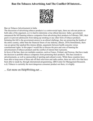 Ban On Tobacco Advertising And The Conflict Of Interest...
Ban on Tobacco Advertisement in India
The discussion of advertising tobacco products is a controversial topic, there are relevant points on
both sides of the argument, so it is hard to determine a true ethical decision. India s government
announced the bill banning tobacco companies from advertising their products in February 2001, their
goal is to prevent adolescents from taking up smoking or any other form of tobacco products.
Initiating this bill is the government answer to an ethical challenge, they are protecting the health of
the entire country, rather than the financial future of one industry. (Bauer, 2016) Immediately, there
was an uproar that sparked this intense debate, arguments between health concerns versus
constitutional rights. In this paper I would like to discuss the pros and cons of banning the
advertisement of tobacco products and the conflict of interest that it presents.
In favor of the ban, there are multiple countries, such as France, Finland, and Norway, that have made
the decision to prohibit tobacco companies from promoting their products. This ban extends to
advertisements, as well as sponsorship of sporting and cultural events. While these countries have
been able to keep most of these ads off their television and radio outlets, there are still a few that have
been able to sneak by, through international programming. (IBS Center for Management Research,
n.d.) Tobacco is currently the most dangerous consumer product out there, it is highly
... Get more on HelpWriting.net ...
 
