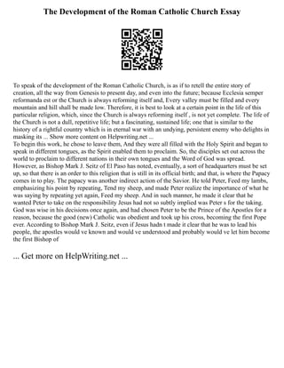 The Development of the Roman Catholic Church Essay
To speak of the development of the Roman Catholic Church, is as if to retell the entire story of
creation, all the way from Genesis to present day, and even into the future; because Ecclesia semper
reformanda est or the Church is always reforming itself and, Every valley must be filled and every
mountain and hill shall be made low. Therefore, it is best to look at a certain point in the life of this
particular religion, which, since the Church is always reforming itself , is not yet complete. The life of
the Church is not a dull, repetitive life; but a fascinating, sustained life; one that is similar to the
history of a rightful country which is in eternal war with an undying, persistent enemy who delights in
masking its ... Show more content on Helpwriting.net ...
To begin this work, he chose to leave them, And they were all filled with the Holy Spirit and began to
speak in different tongues, as the Spirit enabled them to proclaim. So, the disciples set out across the
world to proclaim to different nations in their own tongues and the Word of God was spread.
However, as Bishop Mark J. Seitz of El Paso has noted, eventually, a sort of headquarters must be set
up, so that there is an order to this religion that is still in its official birth; and that, is where the Papacy
comes in to play. The papacy was another indirect action of the Savior. He told Peter, Feed my lambs,
emphasizing his point by repeating, Tend my sheep, and made Peter realize the importance of what he
was saying by repeating yet again, Feed my sheep. And in such manner, he made it clear that he
wanted Peter to take on the responsibility Jesus had not so subtly implied was Peter s for the taking.
God was wise in his decisions once again, and had chosen Peter to be the Prince of the Apostles for a
reason, because the good (new) Catholic was obedient and took up his cross, becoming the first Pope
ever. According to Bishop Mark J. Seitz, even if Jesus hadn t made it clear that he was to lead his
people, the apostles would ve known and would ve understood and probably would ve let him become
the first Bishop of
... Get more on HelpWriting.net ...
 
