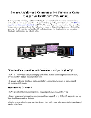 Picture Archive and Communication System: A Game-
Changer for Healthcare Professionals
In today's rapidly advancing healthcare industry, the need for efficient and secure communication
systems has become paramount. One such system that has gained significant attention is the Picture
Archive and Communication System (PACS). This technology has revolutionized the way medical
images are stored, accessed, and shared, leading to improved diagnosis and patient care. In this blog
post, we will delve into the world of PACS, exploring its benefits, functionalities, and impact on
healthcare professionals and patients alike.
What is a Picture Archive and Communication System (PACS)?
- PACS is a comprehensive digital imaging solution that enables healthcare professionals to store,
access, and share medical images electronically.
- It replaces traditional film-based methods and offers a streamlined approach to managing and
retrieving medical images.
How does PACS work?
- PACS consists of three main components: image acquisition, storage, and viewing.
- Images are captured using various imaging modalities, such as X-rays, MRIs, CT scans, etc., and are
then stored in a centralized database.
- Healthcare professionals can access these images from any location using secure login credentials and
specialized software.
 