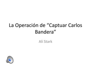 La Operación de “Captuar Carlos
Bandera”
Ali Stark
 