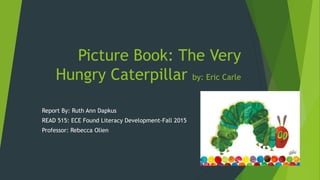 Picture Book: The Very
Hungry Caterpillar by: Eric Carle
Report By: Ruth Ann Dapkus
READ 515: ECE Found Literacy Development-Fall 2015
Professor: Rebecca Olien
 
