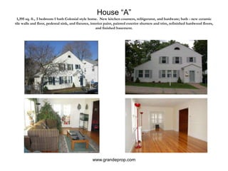 House “A”1,395 sq. ft., 3 bedroom 1 bath Colonial style home.  New kitchen counters, refrigerator, and hardware; bath - new ceramic tile walls and floor, pedestal sink, and fixtures, interior paint, painted exterior shutters and trim, refinished hardwood floors, and finished basement.www.grandeprop.com