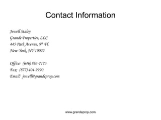 Contact InformationJewell StaleyGrande Properties, LLC445 Park Avenue, 9th Fl.New York, NY 10022Office:  (646) 863-7173Fax:  (877) 404-9990Email:  jewell@grandeprop.comwww.grandeprop.com