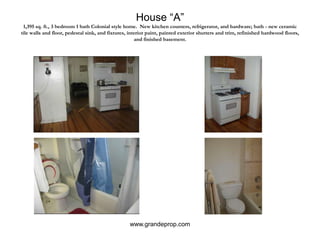 House “A”1,395 sq. ft., 3 bedroom 1 bath Colonial style home.  New kitchen counters, refrigerator, and hardware; bath - new ceramic tile walls and floor, pedestal sink, and fixtures, interior paint, painted exterior shutters and trim, refinished hardwood floors, and finished basement.www.grandeprop.com