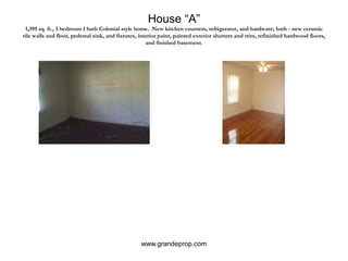 House “A”1,395 sq. ft., 3 bedroom 1 bath Colonial style home.  New kitchen counters, refrigerator, and hardware; bath - new ceramic tile walls and floor, pedestal sink, and fixtures, interior paint, painted exterior shutters and trim, refinished hardwood floors, and finished basement.www.grandeprop.com