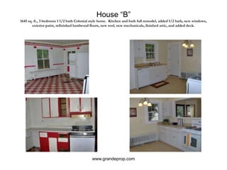 House “B”1645 sq. ft., 3 bedroom 1 1/2 bath Colonial style home.  Kitchen and bath full remodel, added 1/2 bath, new windows, exterior paint, refinished hardwood floors, new roof, new mechanicals, finished attic, and added deck.www.grandeprop.com