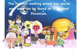 The funniest walking school bus you’ve
ever seen can be found on the planet
              Pluranium.




                                         1
 