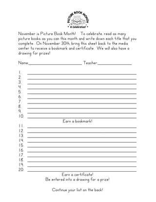 November is Picture Book Month! To celebrate, read as many
picture books as you can this month and write down each title that you
complete. On November 30th, bring this sheet back to the media
center to receive a bookmark and certificate. We will also have a
drawing for prizes!

Name:______________________ Teacher:______________

1.    _____________________________________________
2.    _____________________________________________
3.    _____________________________________________
4.    _____________________________________________
5.    _____________________________________________
6.    _____________________________________________
7.    _____________________________________________
8.    _____________________________________________
9.    _____________________________________________
10.   _____________________________________________
                      Earn a bookmark!
11.   _____________________________________________
12.   _____________________________________________
13.   _____________________________________________
14.   _____________________________________________
15.   _____________________________________________
16.   _____________________________________________
17.   _____________________________________________
18.   _____________________________________________
19.   _____________________________________________
20.   _____________________________________________
                      Earn a certificate!
             Be entered into a drawing for a prize!

                   Continue your list on the back!
 