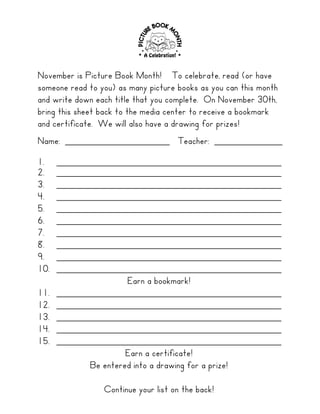 November is Picture Book Month! To celebrate, read (or have
someone read to you) as many picture books as you can this month
and write down each title that you complete. On November 30th,
bring this sheet back to the media center to receive a bookmark
and certificate. We will also have a drawing for prizes!
Name: ____________________ Teacher: _____________
1.    ___________________________________________
2.    ___________________________________________
3.    ___________________________________________
4.    ___________________________________________
5.    ___________________________________________
6.    ___________________________________________
7.    ___________________________________________
8.    ___________________________________________
9.    ___________________________________________
10.   ___________________________________________
                     Earn a bookmark!
11.   ___________________________________________
12.   ___________________________________________
13.   ___________________________________________
14.   ___________________________________________
15.   ___________________________________________
                     Earn a certificate!
            Be entered into a drawing for a prize!

                 Continue your list on the back!
 
