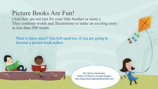 Picture Books Are Fun!
(And they are not just for your little brother or sister.)
They combine words and illustrations to make an exciting story
in less than 500 words.
Want to learn more? You will need too, if you are going to
become a picture book author.
By: Sherry Alexander,
Author of Oliver’s Hunger Dragon
http://www.sherryalexanderwrites.com
 