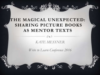 THE MAGICAL UNEXPECTED:
SHARING PICTURE BOOKS
AS MENTOR TEXTS
KATE MESSNER
Write to Learn Conference 2016
 