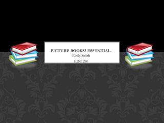 Picture Books? Essential. Emily Smith EDU 290 
