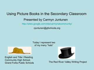 Using Picture Books in the Secondary Classroom
http://sites.google.com/site/carmynatcommunity/
cjuntunen@gfschools.org
Presented by Carmyn Juntunen
English and Title I Reading
Community High School,
Grand Forks Public Schools The Red River Valley Writing Project
Today I represent two
of my many “hats”
 