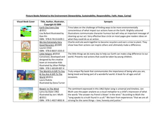 Picture Books Related to the Environment (Stewardship, Sustainability, Responsibility, Faith, Hope, Caring)
Visual Book Cover Title, Author, Illustrator,
Copyright & ISBN
Synopsis
Earth Day Every Day
@2012
Lisa Bullard Illustrated by
Xiao Xin
ISBN: 978-0-7613-6109-1
Trina takes on the challenge of finding ways to be more environmentally
conscientious of what impact our actions have on the Earth. Brightly coloured
illustrations communicate character humour but will relay an important message of
cleaning up our act. Very effective blue circle on most pages give readers ideas on
what they could do as an action.
We Are Extremely Very
Good Recyclers @2009
Lauren Child
ISBN: 978-0-8037-3335-0
Charlie and Lola work together to become recyclers and earn a tree to plant. They
show how their actions can inspire others and ultimately make a difference.
Little Helpers @2010
Conceived, developed and
designed by the creative
team at Innovative Kids
Illustrated by Jillian Phillips
ISBN: 978-1-60169-007-4
The little things we do every day to help our Earth can make a big difference to our
world. Presents real actions that could be taken by young children.
The World Is A Gift To You
& You Are A Gift To The
World @2011
Laura Duksta
Illustrated by Dona Turner
Truly unique flip book that communicates the importance of being who you are,
being loved and being part of a wonderful world. A book for all ages and all
occasions.
Blowin’ In The Wind
Lyrics by Dylan 1962
Illustrated by Jon J Muth
@2011
ISBN: 978-1-4027-8002-8
The sentiment expressed in this 1962 Dylan song is universal and timeless. Jon
Muth uses the paper airplane as a visual metaphor to a child’s impression of what
the words “the answer my friend is blown’ in the wind.” According to Muth the
“song speaks to a truth found in us all.” We learn from experiences “that we are all
striving for the same things – love, honesty and justice.”
 