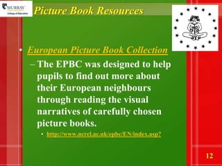 Picture Book ResourcesEuropean Picture Book Collection The EPBC was designed to help pupils to find out more about their European neighbours through reading the visual narratives of carefully chosen picture books. http://www.ncrcl.ac.uk/epbc/EN/index.asp?