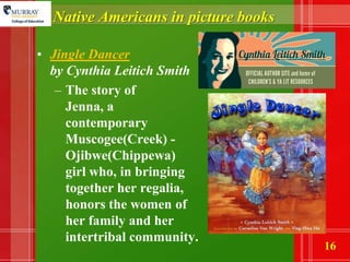 Native Americans in picture booksJingle Dancer by Cynthia Leitich SmithThe story of Jenna, a contemporary Muscogee(Creek) - Ojibwe(Chippewa) girl who, in bringing together her regalia, honors the women of her family and her intertribal community. 