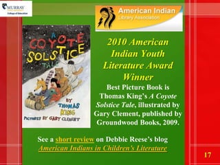 2010 American Indian Youth Literature Award WinnerBest Picture Book is Thomas King’s A Coyote Solstice Tale, illustrated by Gary Clement, published by Groundwood Books, 2009. See a short review on Debbie Reese’s blog American Indians in Children’s Literature