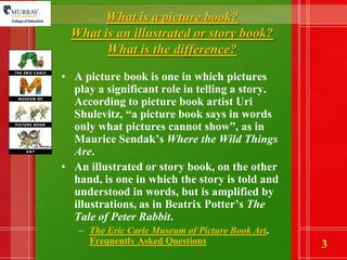 What is a picture book? What is an illustrated or story book? What is the difference?A picture book is one in which pictures play a significant role in telling a story. According to picture book artist Uri Shulevitz, “a picture book says in words only what pictures cannot show”, as in Maurice Sendak’sWhere the Wild Things Are. An illustrated or story book, on the other hand, is one in which the story is told and understood in words, but is amplified by illustrations, as in Beatrix Potter’s The Tale of Peter Rabbit. The Eric Carle Museum of Picture Book Art, Frequently Asked Questions 