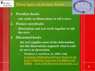 Three types of picture booksWordless booksrely solely on illustrations to tell a storyPicture storybooksillustrations and text work together to tell the storyIllustrated booksthe text supplies most of the information but the illustrations augment what is said or serve as decoration Mendoza, J. and Reese, D. (2001, Fall). Examining Multicultural Picture Books for the Early Childhood Classroom: Possibilities and Pitfalls.   Early Child Research and Practice, 3, 2.
