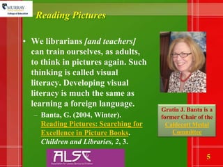 Reading PicturesWe librarians [and teachers] can train ourselves, as adults, to think in pictures again. Such thinking is called visual literacy. Developing visual literacy is much the same as learning a foreign language.Banta, G. (2004, Winter).  Reading Pictures: Searching for Excellence in Picture Books.  Children and Libraries, 2, 3.Gratia J. Banta is a former Chair of the Caldecott Medal Committee