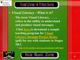 Visual Literacy - What is it? The term Visual Literacy,  . . . , refers to the ability to understand and produce visual messages.  Click here to download a sample teaching program for Visual Literacy through Picture Books (pdf) for use with students in Stages 2&3.http://www.teachers.ash.org.au/bookzone/vislit.html