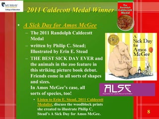 2011 Caldecott Medal WinnerA Sick Day for Amos McGeeThe 2011 Randolph Caldecott Medal written by Philip C. Stead; Illustrated by Erin E. SteadTHE BEST SICK DAY EVER and the animals in the zoo feature in this striking picture book debut.  Friends come in all sorts of shapes and sizes. In Amos McGee’s case, all sorts of species, too! Listen to Erin E. Stead, 2011 Caldecott Medalist, discuss the woodblock prints she created to illustrate Philip C. Stead’s A Sick Day for Amos McGee.