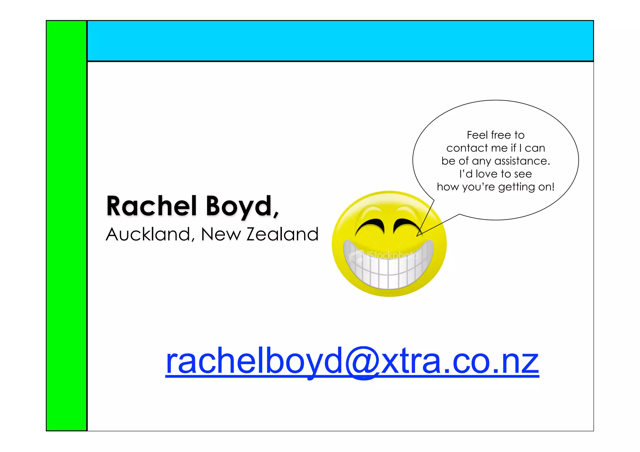 Feel free to
                          contact me if I can
                         be of any assistance.
                            I’d love to see
                        how you’re getting on!

Rachel Boyd,
Auckland, New Zealand




     rachelboyd@xtra.co.nz
 