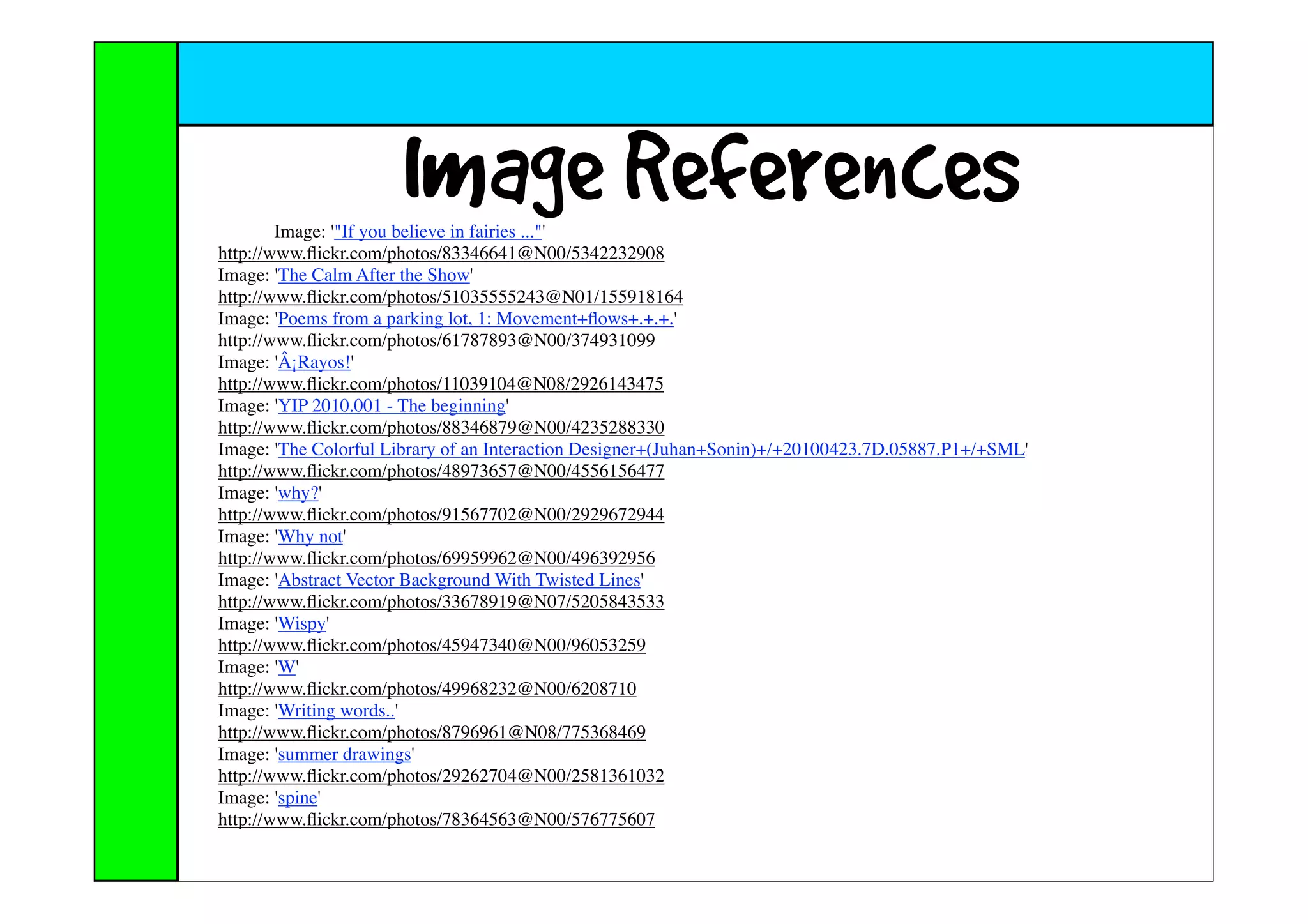 Image References
        Image: '"If you believe in fairies ..."'
http://www.ﬂickr.com/photos/83346641@N00/5342232908
Image: 'The Calm After the Show'
http://www.ﬂickr.com/photos/51035555243@N01/155918164
Image: 'Poems from a parking lot, 1: Movement+ﬂows+.+.+.'
http://www.ﬂickr.com/photos/61787893@N00/374931099
Image: 'Â¡Rayos!'
http://www.ﬂickr.com/photos/11039104@N08/2926143475
Image: 'YIP 2010.001 - The beginning'
http://www.ﬂickr.com/photos/88346879@N00/4235288330
Image: 'The Colorful Library of an Interaction Designer+(Juhan+Sonin)+/+20100423.7D.05887.P1+/+SML'
http://www.ﬂickr.com/photos/48973657@N00/4556156477
Image: 'why?'
http://www.ﬂickr.com/photos/91567702@N00/2929672944
Image: 'Why not'
http://www.ﬂickr.com/photos/69959962@N00/496392956
Image: 'Abstract Vector Background With Twisted Lines'
http://www.ﬂickr.com/photos/33678919@N07/5205843533
Image: 'Wispy'
http://www.ﬂickr.com/photos/45947340@N00/96053259
Image: 'W'
http://www.ﬂickr.com/photos/49968232@N00/6208710
Image: 'Writing words..'
http://www.ﬂickr.com/photos/8796961@N08/775368469
Image: 'summer drawings'
http://www.ﬂickr.com/photos/29262704@N00/2581361032
Image: 'spine'
http://www.ﬂickr.com/photos/78364563@N00/576775607
 