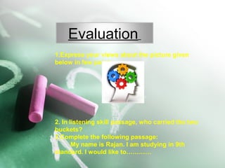 1.Express your views about the picture given
below in few points.
2. In listening skill passage, who carried the two
buckets?
3.Complete the following passage:
My name is Rajan. I am studying in 9th
standard. I would like to…………
Evaluation
 