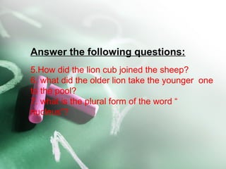 Answer the following questions:
5.How did the lion cub joined the sheep?
6. what did the older lion take the younger one
to the pool?
7. what is the plural form of the word “
nucleus”?
 