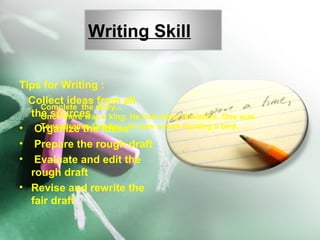 Writing Skill
Tips for Writing :
Collect ideas from all
the sources
• Organize the ideas
• Prepare the rough draft
• Evaluate and edit the
rough draft
• Revise and rewrite the
fair draft
Complete the story...
Once there was a king. He had many ministers. One was
Tennalirama. Oneday , he saw a man hunting a bird……
 
